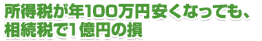 所得税が100万円安くなっても、相続税で1億円の損