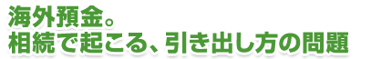 海外預金。相続で起こる、引き出し方の問題
