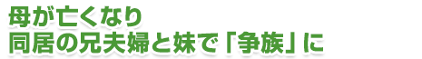 母が亡くなり同居の夫婦と妹で「争族」に